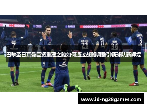 巴黎圣日耳曼巨资重建之路如何通过战略调整引领球队新辉煌