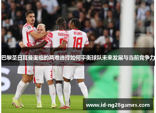 巴黎圣日耳曼面临的两难选择如何平衡球队未来发展与当前竞争力