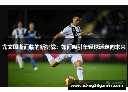 尤文图斯面临的新挑战：如何吸引年轻球迷走向未来