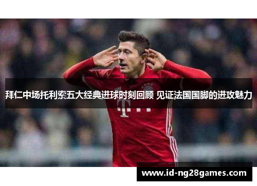 拜仁中场托利索五大经典进球时刻回顾 见证法国国脚的进攻魅力