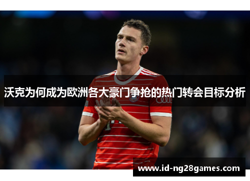 沃克为何成为欧洲各大豪门争抢的热门转会目标分析