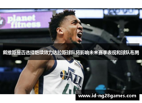 戴维斯是否选择继续效力达拉斯球队将影响未来赛季表现和球队布局