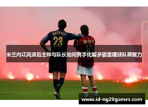 米兰内讧风波后主帅与队长如何携手化解矛盾重建球队凝聚力
