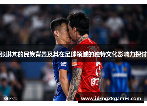 张琳芃的民族背景及其在足球领域的独特文化影响力探讨