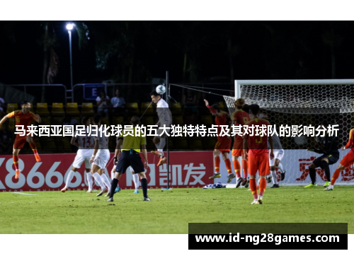 马来西亚国足归化球员的五大独特特点及其对球队的影响分析