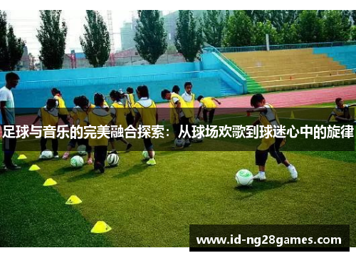 足球与音乐的完美融合探索：从球场欢歌到球迷心中的旋律