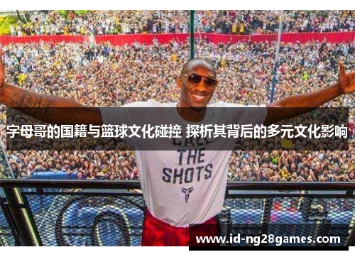 字母哥的国籍与篮球文化碰撞 探析其背后的多元文化影响