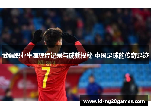 武磊职业生涯辉煌记录与成就揭秘 中国足球的传奇足迹