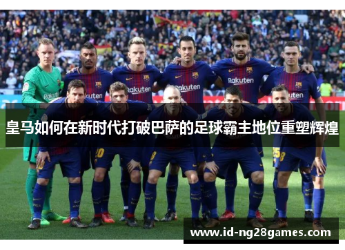 皇马如何在新时代打破巴萨的足球霸主地位重塑辉煌 皇马如何在新时代打破巴萨的足球霸主地位重塑辉煌