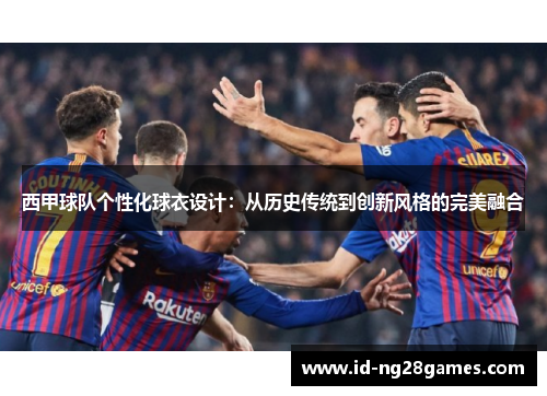 西甲球队个性化球衣设计:从历史传统到创新风格的完美融合 西甲球队个性化球衣设计:从历史传统到创新风格的完美融合